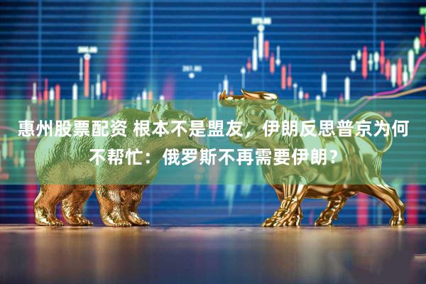 惠州股票配资 根本不是盟友，伊朗反思普京为何不帮忙：俄罗斯不再需要伊朗？