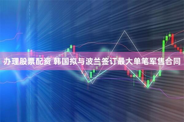 办理股票配资 韩国拟与波兰签订最大单笔军售合同