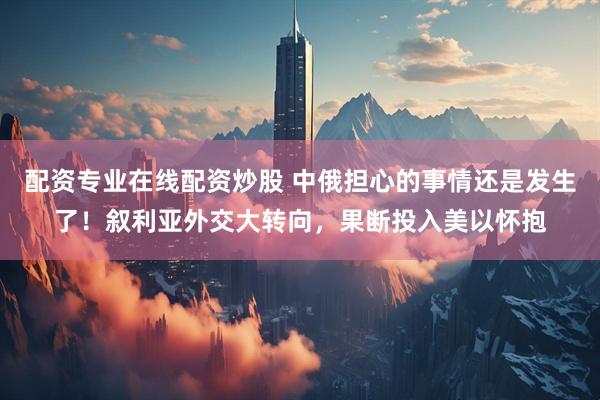 配资专业在线配资炒股 中俄担心的事情还是发生了！叙利亚外交大转向，果断投入美以怀抱