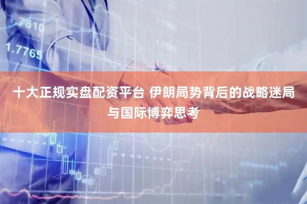 十大正规实盘配资平台 伊朗局势背后的战略迷局与国际博弈思考