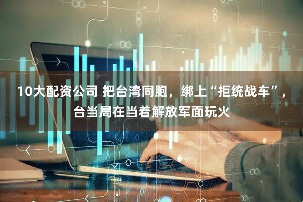 10大配资公司 把台湾同胞，绑上“拒统战车”，台当局在当着解放军面玩火