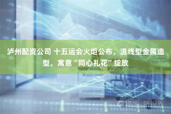 泸州配资公司 十五运会火炬公布,流线型金属造型,寓意“同心礼花”绽放