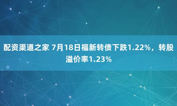 配资渠道之家 7月18日福新转债下跌1.22%，转股溢价率1.23%