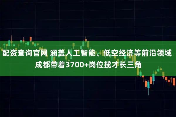 配资查询官网 涵盖人工智能、低空经济等前沿领域 成都带着3700+岗位揽才长三角