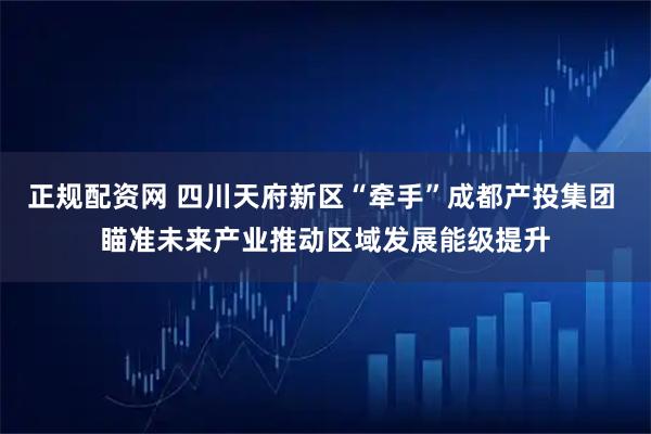 正规配资网 四川天府新区“牵手”成都产投集团 瞄准未来产业推动区域发展能级提升