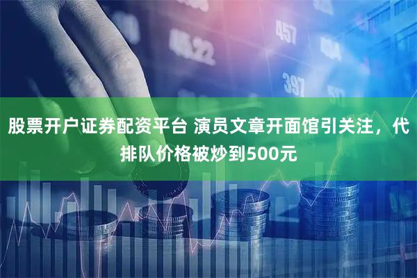 股票开户证券配资平台 演员文章开面馆引关注，代排队价格被炒到500元
