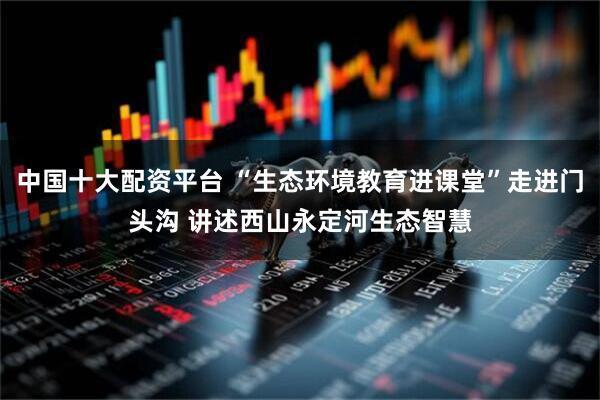 中国十大配资平台 “生态环境教育进课堂”走进门头沟 讲述西山永定河生态智慧