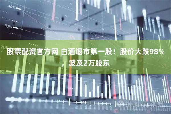 股票配资官方网 白酒退市第一股！股价大跌98%，波及2万股东