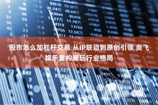 股市怎么加杠杆交易 从IP联动到原创引领 奥飞娱乐重构潮玩行业格局