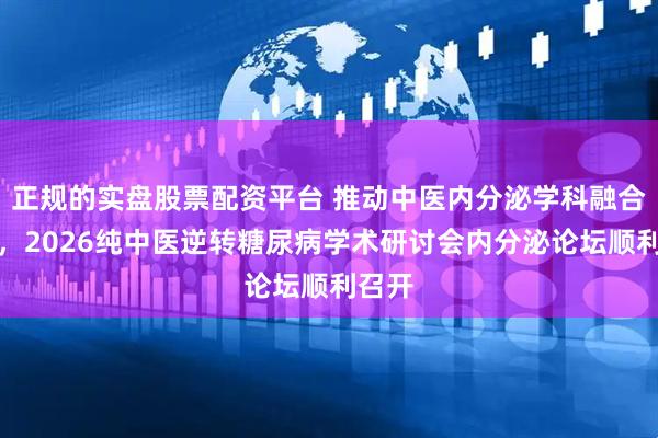 正规的实盘股票配资平台 推动中医内分泌学科融合发展，2026纯中医逆转糖尿病学术研讨会内分泌论坛顺利召开