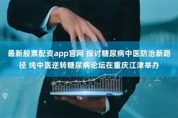 最新股票配资app官网 探讨糖尿病中医防治新路径 纯中医逆转糖尿病论坛在重庆江津举办