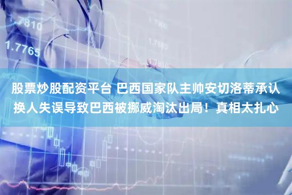 股票炒股配资平台 巴西国家队主帅安切洛蒂承认换人失误导致巴西被挪威淘汰出局！真相太扎心